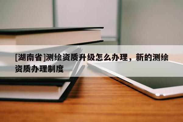 [湖南省]測繪資質(zhì)升級怎么辦理，新的測繪資質(zhì)辦理制度