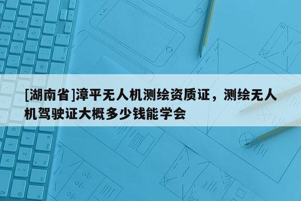 [湖南省]漳平無人機測繪資質(zhì)證，測繪無人機駕駛證大概多少錢能學會