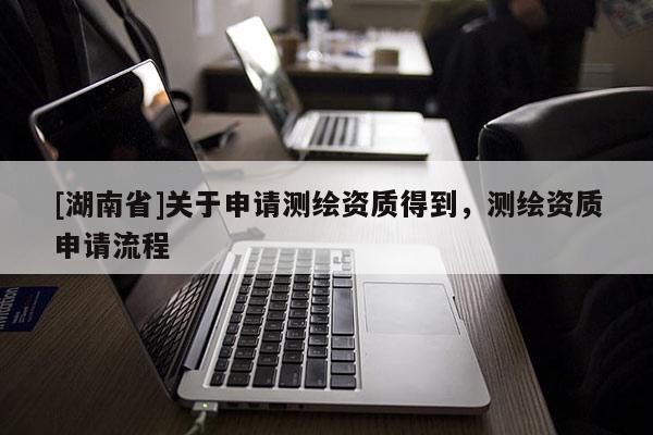 [湖南省]關(guān)于申請(qǐng)測(cè)繪資質(zhì)得到，測(cè)繪資質(zhì)申請(qǐng)流程