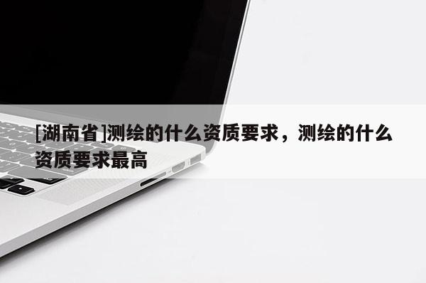 [湖南省]測繪的什么資質(zhì)要求，測繪的什么資質(zhì)要求最高