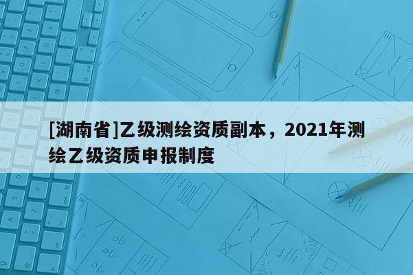 [湖南省]乙級(jí)測(cè)繪資質(zhì)副本，2021年測(cè)繪乙級(jí)資質(zhì)申報(bào)制度