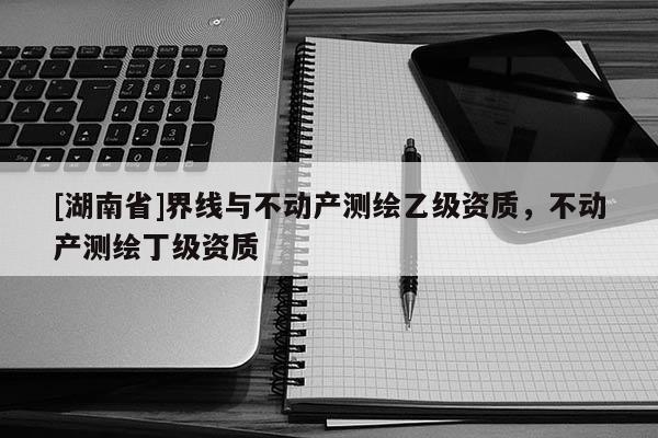 [湖南省]界線與不動產(chǎn)測繪乙級資質(zhì)，不動產(chǎn)測繪丁級資質(zhì)