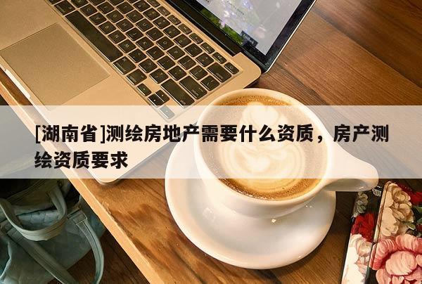 [湖南省]測繪房地產(chǎn)需要什么資質(zhì)，房產(chǎn)測繪資質(zhì)要求