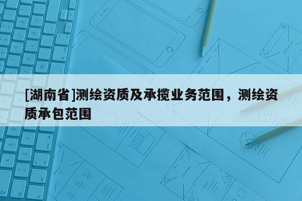 [湖南省]測繪資質(zhì)及承攬業(yè)務(wù)范圍，測繪資質(zhì)承包范圍