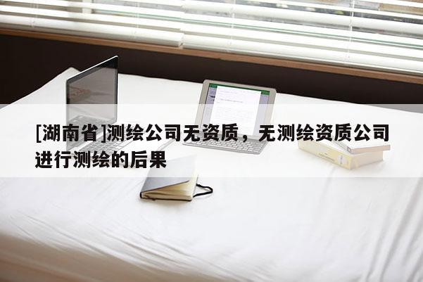 [湖南省]測繪公司無資質(zhì)，無測繪資質(zhì)公司進行測繪的后果
