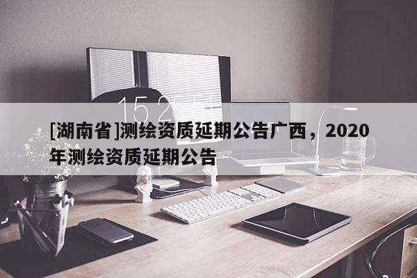 [湖南省]測(cè)繪資質(zhì)延期公告廣西，2020年測(cè)繪資質(zhì)延期公告