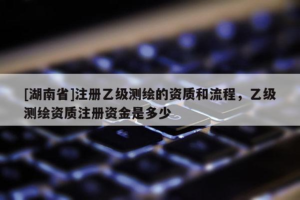 [湖南省]注冊乙級測繪的資質(zhì)和流程，乙級測繪資質(zhì)注冊資金是多少
