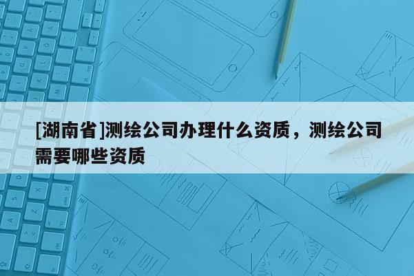 [湖南省]測繪公司辦理什么資質(zhì)，測繪公司需要哪些資質(zhì)