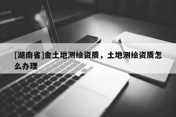 [湖南省]金土地測(cè)繪資質(zhì)，土地測(cè)繪資質(zhì)怎么辦理