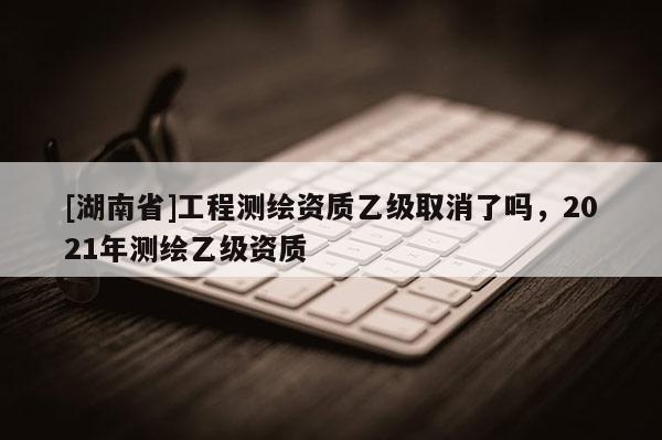 [湖南省]工程測繪資質(zhì)乙級取消了嗎，2021年測繪乙級資質(zhì)