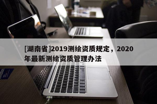 [湖南省]2019測繪資質(zhì)規(guī)定，2020年最新測繪資質(zhì)管理辦法