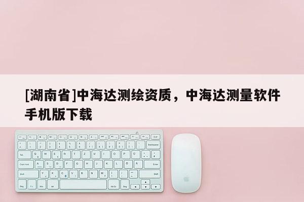 [湖南省]中海達測繪資質(zhì)，中海達測量軟件手機版下載