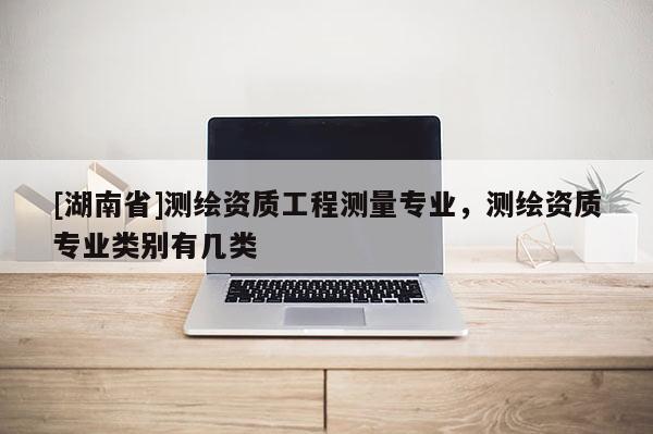 [湖南省]測繪資質(zhì)工程測量專業(yè)，測繪資質(zhì)專業(yè)類別有幾類