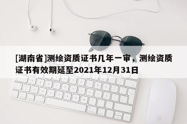 [湖南省]測繪資質(zhì)證書幾年一審，測繪資質(zhì)證書有效期延至2021年12月31日
