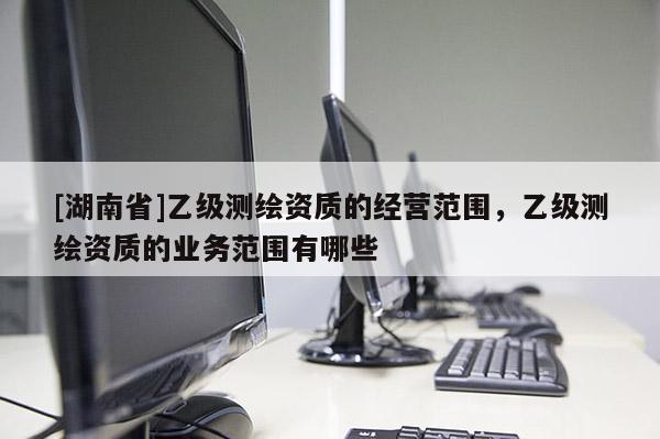 [湖南省]乙級(jí)測(cè)繪資質(zhì)的經(jīng)營(yíng)范圍，乙級(jí)測(cè)繪資質(zhì)的業(yè)務(wù)范圍有哪些