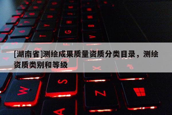 [湖南省]測繪成果質(zhì)量資質(zhì)分類目錄，測繪資質(zhì)類別和等級