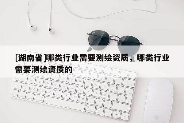 [湖南省]哪類行業(yè)需要測繪資質(zhì)，哪類行業(yè)需要測繪資質(zhì)的