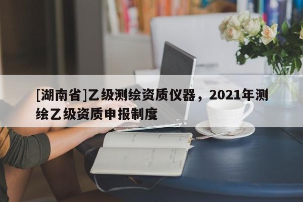 [湖南省]乙級測繪資質(zhì)儀器，2021年測繪乙級資質(zhì)申報(bào)制度