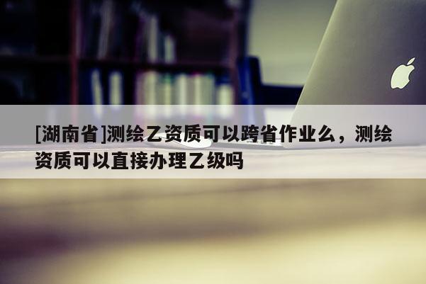 [湖南省]測繪乙資質可以跨省作業(yè)么，測繪資質可以直接辦理乙級嗎