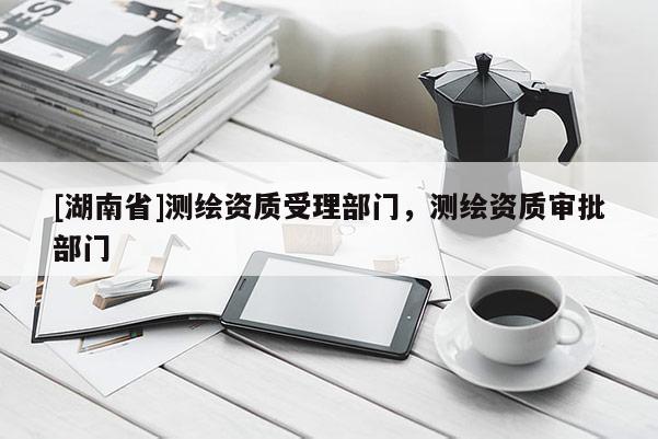 [湖南省]測繪資質受理部門，測繪資質審批部門
