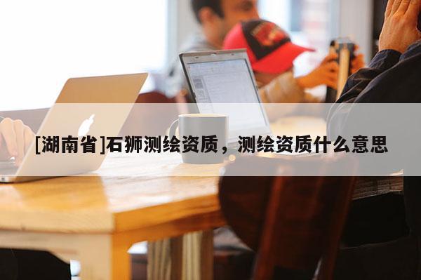 [湖南省]石獅測繪資質(zhì)，測繪資質(zhì)什么意思