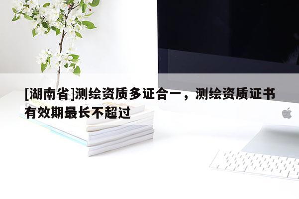 [湖南省]測繪資質(zhì)多證合一，測繪資質(zhì)證書有效期最長不超過