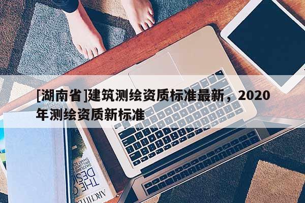 [湖南省]建筑測繪資質(zhì)標準最新，2020年測繪資質(zhì)新標準