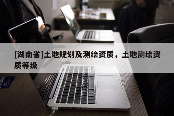 [湖南省]土地規(guī)劃及測繪資質(zhì)，土地測繪資質(zhì)等級