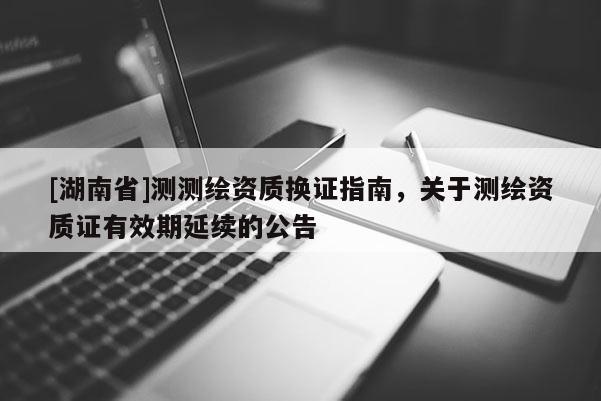 [湖南省]測測繪資質(zhì)換證指南，關(guān)于測繪資質(zhì)證有效期延續(xù)的公告