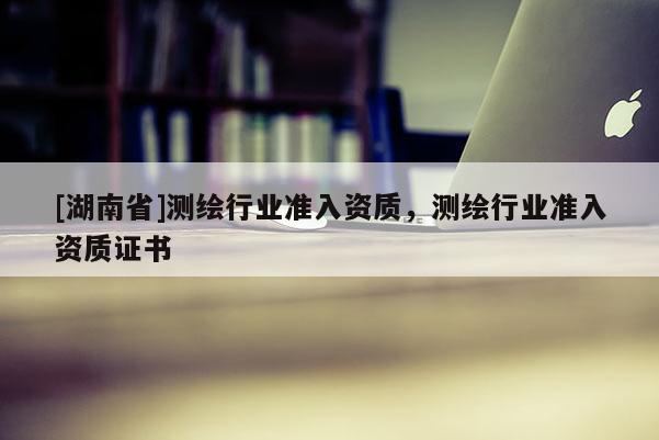 [湖南省]測繪行業(yè)準(zhǔn)入資質(zhì)，測繪行業(yè)準(zhǔn)入資質(zhì)證書