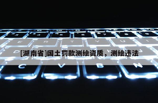 [湖南省]國土罰款測(cè)繪資質(zhì)，測(cè)繪違法