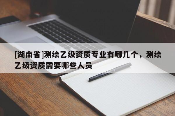 [湖南省]測繪乙級資質(zhì)專業(yè)有哪幾個，測繪乙級資質(zhì)需要哪些人員
