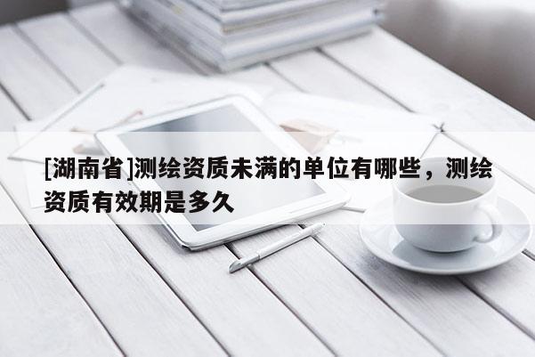 [湖南省]測(cè)繪資質(zhì)未滿的單位有哪些，測(cè)繪資質(zhì)有效期是多久
