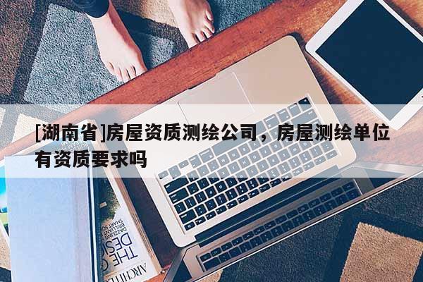 [湖南省]房屋資質(zhì)測(cè)繪公司，房屋測(cè)繪單位有資質(zhì)要求嗎