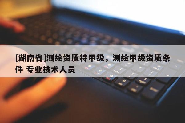[湖南省]測繪資質(zhì)特甲級，測繪甲級資質(zhì)條件 專業(yè)技術(shù)人員