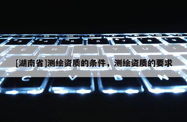 [湖南省]測繪資質(zhì)的條件，測繪資質(zhì)的要求