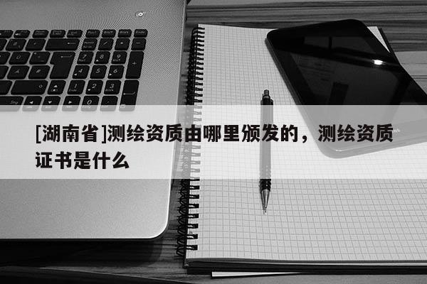 [湖南省]測繪資質(zhì)由哪里頒發(fā)的，測繪資質(zhì)證書是什么