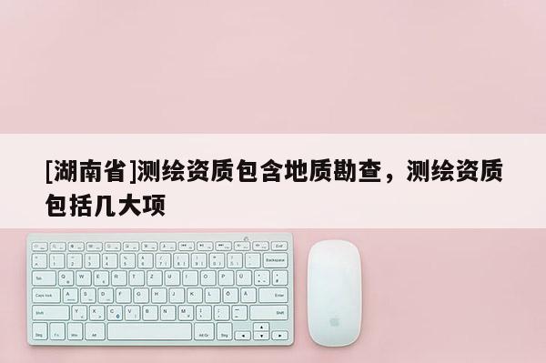 [湖南省]測繪資質包含地質勘查，測繪資質包括幾大項
