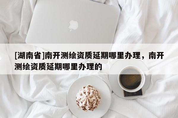 [湖南省]南開測繪資質(zhì)延期哪里辦理，南開測繪資質(zhì)延期哪里辦理的