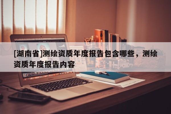 [湖南省]測繪資質(zhì)年度報告包含哪些，測繪資質(zhì)年度報告內(nèi)容