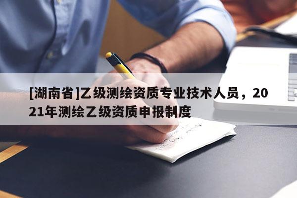 [湖南省]乙級測繪資質(zhì)專業(yè)技術(shù)人員，2021年測繪乙級資質(zhì)申報制度