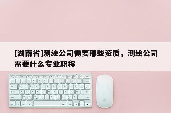 [湖南省]測繪公司需要那些資質，測繪公司需要什么專業(yè)職稱