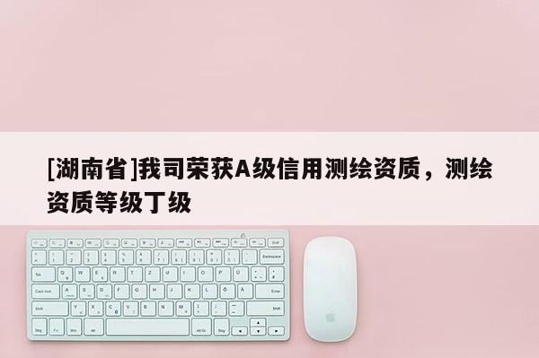 [湖南省]我司榮獲A級(jí)信用測(cè)繪資質(zhì)，測(cè)繪資質(zhì)等級(jí)丁級(jí)