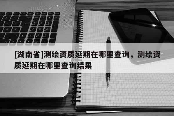 [湖南省]測(cè)繪資質(zhì)延期在哪里查詢，測(cè)繪資質(zhì)延期在哪里查詢結(jié)果