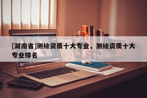[湖南省]測繪資質(zhì)十大專業(yè)，測繪資質(zhì)十大專業(yè)排名