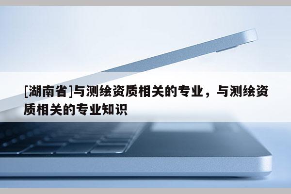 [湖南省]與測(cè)繪資質(zhì)相關(guān)的專業(yè)，與測(cè)繪資質(zhì)相關(guān)的專業(yè)知識(shí)