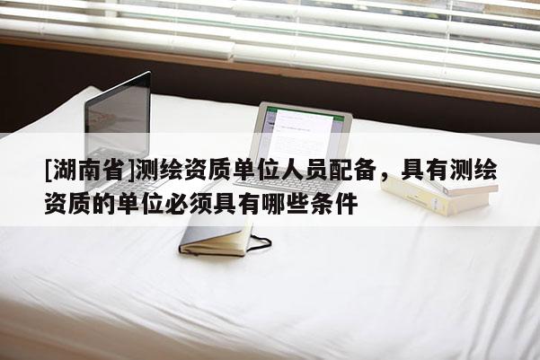 [湖南省]測繪資質單位人員配備，具有測繪資質的單位必須具有哪些條件