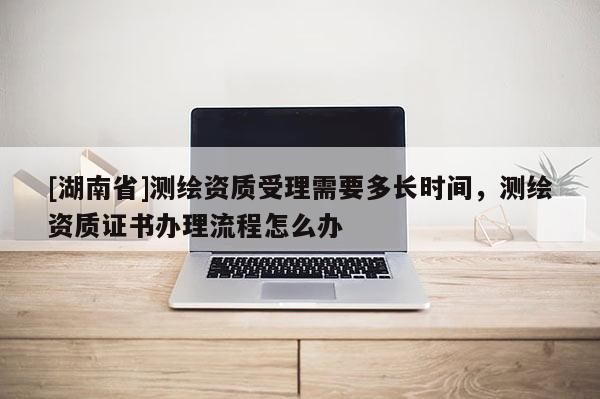 [湖南省]測繪資質(zhì)受理需要多長時間，測繪資質(zhì)證書辦理流程怎么辦