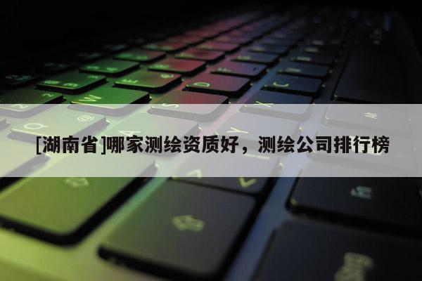 [湖南省]哪家測(cè)繪資質(zhì)好，測(cè)繪公司排行榜