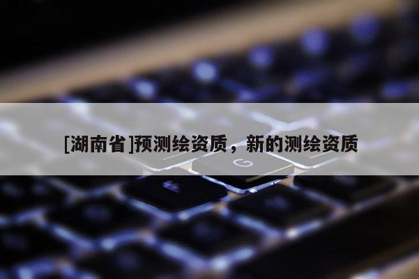 [湖南省]預(yù)測(cè)繪資質(zhì)，新的測(cè)繪資質(zhì)
